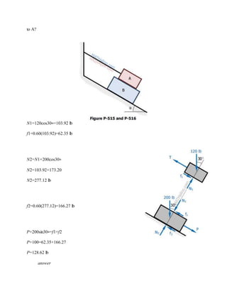 to A?
N1=120cos30∘=103.92 lb
f1=0.60(103.92)=62.35 lb
N2=N1+200cos30∘
N2=103.92+173.20
N2=277.12 lb
f2=0.60(277.12)=166.27 lb
P+200sin30∘=f1+f2
P+100=62.35+166.27
P=128.62 lb
answer
 