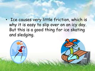 • Ice causes very little friction, which is
why it is easy to slip over on an icy day.
But this is a good thing for ice skating
and sledging.
 