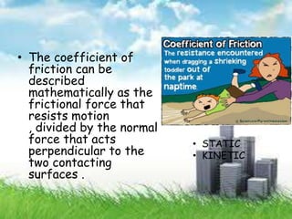 • The coefficient of
friction can be
described
mathematically as the
frictional force that
resists motion
, divided by the normal
force that acts
perpendicular to the
two contacting
surfaces .
• STATIC
• KINETIC
 