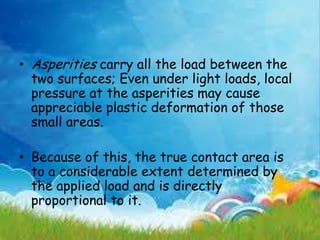 • Asperities carry all the load between the
two surfaces; Even under light loads, local
pressure at the asperities may cause
appreciable plastic deformation of those
small areas.
• Because of this, the true contact area is
to a considerable extent determined by
the applied load and is directly
proportional to it.
 