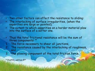 • Two other factors can affect the resistance to sliding:
• The interlocking of surface irregularities, (when the
asperities are large or pointed);
• The extent to which asperities on a harder material plow
into the surface of a softer one.
• Thus the total frictional resistance will be the sum of
three components: *
1. The force necessary to shear all junctions,
2. The resistance caused by the interlocking of roughness,
and
3. The plowing component of the total friction force.
* Proffit, edition 5th
 