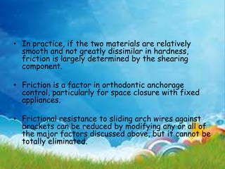• In practice, if the two materials are relatively
smooth and not greatly dissimilar in hardness,
friction is largely determined by the shearing
component.
• Friction is a factor in orthodontic anchorage
control, particularly for space closure with fixed
appliances.
• Frictional resistance to sliding arch wires against
brackets can be reduced by modifying any or all of
the major factors discussed above, but it cannot be
totally eliminated.
 