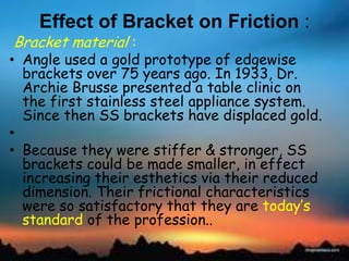 Effect of Bracket on Friction :
Bracket material :
• Angle used a gold prototype of edgewise
brackets over 75 years ago. In 1933, Dr.
Archie Brusse presented a table clinic on
the first stainless steel appliance system.
Since then SS brackets have displaced gold.
•
• Because they were stiffer & stronger, SS
brackets could be made smaller, in effect
increasing their esthetics via their reduced
dimension. Their frictional characteristics
were so satisfactory that they are today‘s
standard of the profession..
 