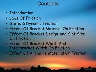 Contents
• Introduction
• Laws Of Friction
• Static & Dynamic Friction
• Effect Of Bracket Material On Friction.
• Effect Of Bracket Design And Slot Size
On Friction
• Effect Of Bracket Width And
Interbracket Width On Friction
• Effect Of Archwire Material On Friction.
 