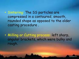 • Sintering: The SS particles are
compressed in a contoured, smooth,
rounded shape as opposed to the older
casting procedure .
• Milling or Cutting process: left sharp,
angular brackets, which were bulky and
rough.
 