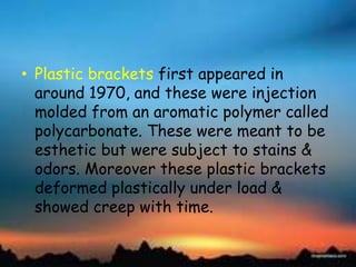 • Plastic brackets first appeared in
around 1970, and these were injection
molded from an aromatic polymer called
polycarbonate. These were meant to be
esthetic but were subject to stains &
odors. Moreover these plastic brackets
deformed plastically under load &
showed creep with time.
 