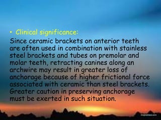 • Clinical significance:
Since ceramic brackets on anterior teeth
are often used in combination with stainless
steel brackets and tubes on premolar and
molar teeth, retracting canines along an
archwire may result in greater loss of
anchorage because of higher frictional force
associated with ceramic than steel brackets.
Greater caution in preserving anchorage
must be exerted in such situation.
 