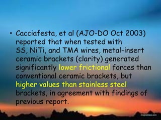 • Cacciafesta, et al (AJO-DO Oct 2003)
reported that when tested with
SS, NiTi, and TMA wires, metal-insert
ceramic brackets (clarity) generated
significantly lower frictional forces than
conventional ceramic brackets, but
higher values than stainless steel
brackets, in agreement with findings of
previous report.
 