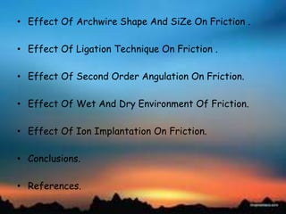 • Effect Of Archwire Shape And SiZe On Friction .
• Effect Of Ligation Technique On Friction .
• Effect Of Second Order Angulation On Friction.
• Effect Of Wet And Dry Environment Of Friction.
• Effect Of Ion Implantation On Friction.
• Conclusions.
• References.
 