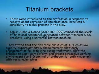 Titanium brackets
• These were introduced to the profession in response to
reports about corrosion of stainless steel brackets &
sensitivity to nickel present in the alloy.
• Kapur, Sinha & Nanda (AJO-DO 1999) compared the levels
of frictional resistance generated between titanium & SS
brackets, using a universal Instron machine.
They stated that the desirable qualities of Ti such as low
rigidity, superelasticity & shape memory allow early
engagement of full size wire during treatment, allow the
bracket to elastically deform, and create a reactive working
environment for 3-D control of orthodontic tooth movement
with rectangular wires.
 