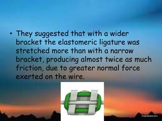 • They suggested that with a wider
bracket the elastomeric ligature was
stretched more than with a narrow
bracket, producing almost twice as much
friction, due to greater normal force
exerted on the wire.
 