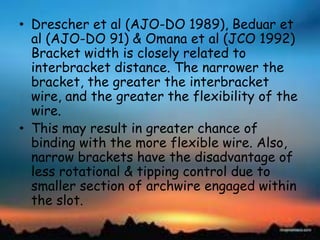 • Drescher et al (AJO-DO 1989), Beduar et
al (AJO-DO 91) & Omana et al (JCO 1992)
Bracket width is closely related to
interbracket distance. The narrower the
bracket, the greater the interbracket
wire, and the greater the flexibility of the
wire.
• This may result in greater chance of
binding with the more flexible wire. Also,
narrow brackets have the disadvantage of
less rotational & tipping control due to
smaller section of archwire engaged within
the slot.
 