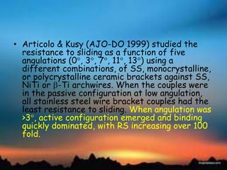 • Articolo & Kusy (AJO-DO 1999) studied the
resistance to sliding as a function of five
angulations (0 , 3 , 7 , 11 , 13 ) using a
different combinations, of SS, monocrystalline,
or polycrystalline ceramic brackets against SS,
NiTi or -Ti archwires. When the couples were
in the passive configuration at low angulation,
all stainless steel wire bracket couples had the
least resistance to sliding. When angulation was
>3 , active configuration emerged and binding
quickly dominated, with RS increasing over 100
fold.
 