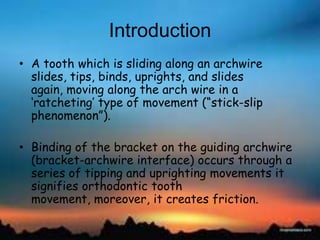 Introduction
• A tooth which is sliding along an archwire
slides, tips, binds, uprights, and slides
again, moving along the arch wire in a
‗ratcheting‘ type of movement (―stick-slip
phenomenon‖).
• Binding of the bracket on the guiding archwire
(bracket-archwire interface) occurs through a
series of tipping and uprighting movements it
signifies orthodontic tooth
movement, moreover, it creates friction.
 
