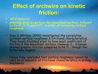 Effect of archwire on kinetic
friction:
• Wire material:
• stainless steel wires have the smoothest surface, followed
by Co-Cr, -Ti, and NiTi in order of increasing surface
roughness.
• Kusy & Whitney (1990) investigated the correlation
between surface roughness & frictional characteristics.
They found Stainless steel to have least coefficient of
friction & the smoothest surface. However - titanium
showed greater friction compared to Ni Ti , though the
latter was rougher.
• Hence they concluded that surface roughness cannot be
used as an indicator of frictional characteristics in sliding
mechanics.
 