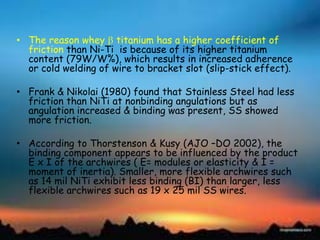 • The reason whey titanium has a higher coefficient of
friction than Ni-Ti is because of its higher titanium
content (79W/W%), which results in increased adherence
or cold welding of wire to bracket slot (slip-stick effect).
• Frank & Nikolai (1980) found that Stainless Steel had less
friction than NiTi at nonbinding angulations but as
angulation increased & binding was present, SS showed
more friction.
• According to Thorstenson & Kusy (AJO –DO 2002), the
binding component appears to be influenced by the product
E x I of the archwires ( E= modules or elasticity & I =
moment of inertia). Smaller, more flexible archwires such
as 14 mil NiTi exhibit less binding (BI) than larger, less
flexible archwires such as 19 x 25 mil SS wires.
 