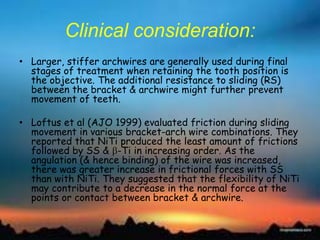 Clinical consideration:
• Larger, stiffer archwires are generally used during final
stages of treatment when retaining the tooth position is
the objective. The additional resistance to sliding (RS)
between the bracket & archwire might further prevent
movement of teeth.
• Loftus et al (AJO 1999) evaluated friction during sliding
movement in various bracket-arch wire combinations. They
reported that NiTi produced the least amount of frictions
followed by SS & -Ti in increasing order. As the
angulation (& hence binding) of the wire was increased,
there was greater increase in frictional forces with SS
than with NiTi. They suggested that the flexibility of NiTi
may contribute to a decrease in the normal force at the
points or contact between bracket & archwire.
 