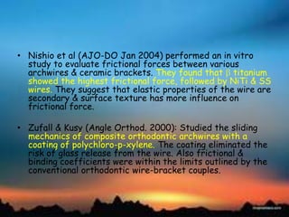 • Nishio et al (AJO-DO Jan 2004) performed an in vitro
study to evaluate frictional forces between various
archwires & ceramic brackets. They found that titanium
showed the highest frictional force, followed by NiTi & SS
wires. They suggest that elastic properties of the wire are
secondary & surface texture has more influence on
frictional force.
• Zufall & Kusy (Angle Orthod. 2000): Studied the sliding
mechanics of composite orthodontic archwires with a
coating of polychloro-p-xylene. The coating eliminated the
risk of glass release from the wire. Also frictional &
binding coefficients were within the limits outlined by the
conventional orthodontic wire-bracket couples.
 