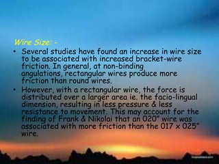 Wire Size: -
• Several studies have found an increase in wire size
to be associated with increased bracket-wire
friction. In general, at non-binding
angulations, rectangular wires produce more
friction than round wires.
• However, with a rectangular wire, the force is
distributed over a larger area ie. the facio-lingual
dimension, resulting in less pressure & less
resistance to movement. This may account for the
finding of Frank & Nikolai that an 020‖ wire was
associated with more friction than the 017 x 025‖
wire.
 