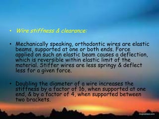 • Wire stiffness & clearance:
• Mechanically speaking, orthodontic wires are elastic
beams, supported at one or both ends. Force
applied on such an elastic beam causes a deflection,
which is reversible within elastic limit of the
material. Stiffer wires are less springy & deflect
less for a given force.
• Doubling the diameter of a wire increases the
stiffness by a factor of 16, when supported at one
end, & by a factor of 4, when supported between
two brackets.
 