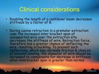 Clinical considerations
• Doubling the length of a cantilever beam decreases
stiffness by a factor of 8.
• During canine retraction in a premolar extraction
case the increased inter bracket span of
unsupported wire over the extraction site
decreases the stiffness of wire. Retraction force,
therefore has a greater chance of deflecting the
wire, resulting in buckling. To prevent such
deflections, which may increase friction & chances
of bracket binding, the diameter of wire should be
increased to compensate for decrease in stiffness
when interbracket span is greater than normal.
 