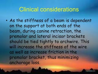 Clinical considerations
• As the stiffness of a beam is dependent
on the support at both ends of the
beam, during canine retraction, the
premolar and lateral incisor brackets
should be tied tightly to archwire. This
will increase the stiffness of the wire
as well as increase friction in the
premolar bracket, thus minimizing
anchorage loss.
 