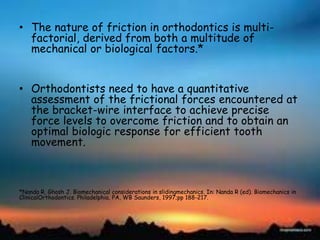 • The nature of friction in orthodontics is multi-
factorial, derived from both a multitude of
mechanical or biological factors.*
• Orthodontists need to have a quantitative
assessment of the frictional forces encountered at
the bracket-wire interface to achieve precise
force levels to overcome friction and to obtain an
optimal biologic response for efficient tooth
movement.
*Nanda R, Ghosh J. Biomechanical considerations in slidingmechanics. In: Nanda R (ed). Biomechanics in
ClinicalOrthodontics. Philadelphia, PA, WB Saunders, 1997;pp 188-217.
 