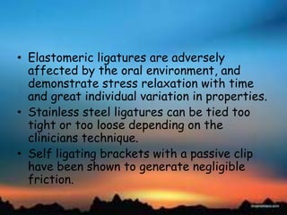 • Elastomeric ligatures are adversely
affected by the oral environment, and
demonstrate stress relaxation with time
and great individual variation in properties.
• Stainless steel ligatures can be tied too
tight or too loose depending on the
clinicians technique.
• Self ligating brackets with a passive clip
have been shown to generate negligible
friction.
 