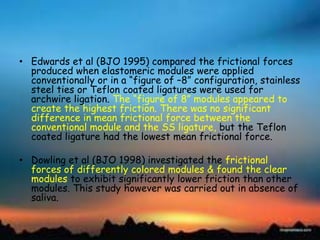 • Edwards et al (BJO 1995) compared the frictional forces
produced when elastomeric modules were applied
conventionally or in a ―figure of –8‖ configuration, stainless
steel ties or Teflon coated ligatures were used for
archwire ligation. The ―figure of 8‖ modules appeared to
create the highest friction. There was no significant
difference in mean frictional force between the
conventional module and the SS ligature, but the Teflon
coated ligature had the lowest mean frictional force.
• Dowling et al (BJO 1998) investigated the frictional
forces of differently colored modules & found the clear
modules to exhibit significantly lower friction than other
modules. This study however was carried out in absence of
saliva.
 