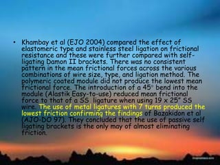• Khambay et al (EJO 2004) compared the effect of
elastomeric type and stainless steel ligation on frictional
resistance and these were further compared with self-
ligating Damon II brackets. There was no consistent
pattern in the mean frictional forces across the various
combinations of wire size, type, and ligation method. The
polymeric coated module did not produce the lowest mean
frictional force. The introduction of a 45 bend into the
module (Alastik Easy-to-use) reduced mean frictional
force to that of a SS ligature when using 19 x 25‖ SS
wire. The use of metal ligatures with 7 turns produced the
lowest friction confirming the findings of Bazakidon et al
(AJO-DO 97). They concluded that the use of passive self
ligating brackets is the only may of almost eliminating
friction.
 