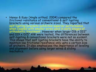 • Henao & Kusy (Angle orthod. 2004) compared the
frictional resistance of conventional & self ligating
brackets using various archwire sized. They reported that
self ligating brackets exhibited superior performance
when coupled with smaller wires used in early stages of
orthodontic treatment. However when larger 016 x 022‖
and 019 x 025‖ AW were tested, the differences between
self-ligating & conventional brackets were not so evident.
This shows that self ligating brackets have the ability to
maintain low frictional resistance only upto a certain size
of archwire. It also emphasizes the importance of leveling
and alignment before using larger wires & sliding
mechanics.
 