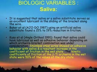 BIOLOGIC VARIABLES :
Saliva:
• It is suggested that saliva or a saliva substitute serves as
an excellent lubricant in the sliding of the bracket along
the wire.
• Baker et al (AJO-DO 1987) using an artificial saliva
substitute found a 15% to 19% reduction in friction.
• Kusy et al (Angle Orthod 1991): found that saliva could
have lubricous as well as adhesive behavior depending on
which archwire-bracket combination was under
consideration. Stainless steel wires showed an adhesive
behavior with saliva & a resultant increase in the
coefficient of friction in the wet state. The kinetic
coefficients of friction of the -Ti archwire in the wet
state were 50% of the values of the dry state.
 