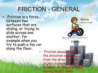 FRICTION - GENERAL
• Friction is a force
between two
surfaces that are
sliding, or trying to
slide across one
another, for
example when you
try to push a toy car
along the floor.
• Friction always works in
the direction opposite
from the direction the
object is moving, or trying
to move. It always slows a
moving object down.
 
