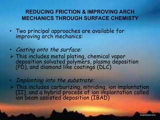 REDUCING FRICTION & IMPROVING ARCH
MECHANICS THROUGH SURFACE CHEMISTY
• Two principal approaches are available for
improving arch mechanics:
• Coating onto the surface:
 This includes metal plating, chemical vapor
deposition solvated polymers, plasma deposition
(PD), and diamond like coatings (DLC)
• Implanting into the substrate:
 This includes carburizing, nitriding, ion implantation
(II), and a hybrid process of ion implantation called
ion beam assisted deposition (IBAD)
 