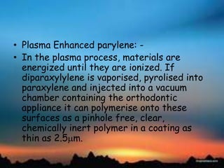 • Plasma Enhanced parylene: -
• In the plasma process, materials are
energized until they are ionized. If
diparaxylylene is vaporised, pyrolised into
paraxylene and injected into a vacuum
chamber containing the orthodontic
appliance it can polymerise onto these
surfaces as a pinhole free, clear,
chemically inert polymer in a coating as
thin as 2.5 m.
 
