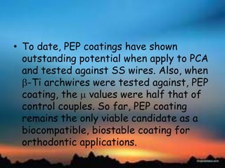• To date, PEP coatings have shown
outstanding potential when apply to PCA
and tested against SS wires. Also, when
-Ti archwires were tested against, PEP
coating, the values were half that of
control couples. So far, PEP coating
remains the only viable candidate as a
biocompatible, biostable coating for
orthodontic applications.
 