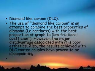 • Diamond like carbon (DLC):
• The use of ―diamond like carbon‖ is an
attempt to combine the best properties of
diamond (i.e hardness) with the best
properties of graphite (low frictional
coefficient). However, the major
disadvantage associated with it is poor
esthetics. Also, the results achieved with
DLC coated couples have proved to be
disappointing.
•
 