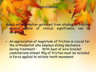 Conclusions
Based on information gathered from studies of friction
several points of clinical significance can be
identified.
• An appreciation of magnitude of friction is crucial for
the orthodontist who employs sliding mechanics
during treatment - With best of wire bracket
combinations atleast 40g of friction must be included
in force applied to initiate tooth movement.
 