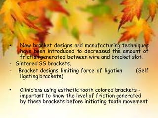 • New bracket designs and manufacturing techniques
have been introduced to decreased the amount of
friction generated between wire and bracket slot.
- Sintered SS brackets.
- Bracket designs limiting force of ligation (Self
ligating brackets)
• Clinicians using esthetic tooth colored brackets -
important to know the level of friction generated
by these brackets before initiating tooth movement
 