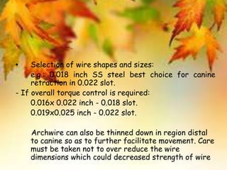 • Selection of wire shapes and sizes:
e.g.: 0.018 inch SS steel best choice for canine
retraction in 0.022 slot.
- If overall torque control is required:
0.016x 0.022 inch - 0.018 slot.
0.019x0.025 inch - 0.022 slot.
Archwire can also be thinned down in region distal
to canine so as to further facilitate movement. Care
must be taken not to over reduce the wire
dimensions which could decreased strength of wire
 