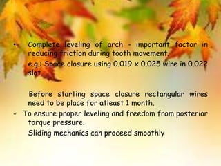 • Complete leveling of arch - important factor in
reducing friction during tooth movement.
e.g.: Space closure using 0.019 x 0.025 wire in 0.022
slot.
Before starting space closure rectangular wires
need to be place for atleast 1 month.
- To ensure proper leveling and freedom from posterior
torque pressure.
Sliding mechanics can proceed smoothly
 