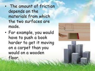 • The amount of friction
depends on the
materials from which
the two surfaces are
made.
• For example, you would
have to push a book
harder to get it moving
on a carpet than you
would on a wooden
floor.
 