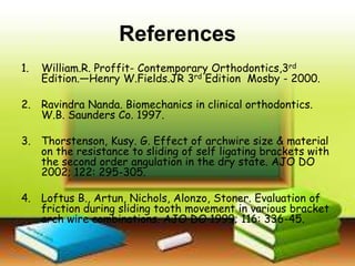 References
1. William.R. Proffit- Contemporary Orthodontics,3rd
Edition.—Henry W.Fields.JR 3rd Edition Mosby - 2000.
2. Ravindra Nanda. Biomechanics in clinical orthodontics.
W.B. Saunders Co. 1997.
3. Thorstenson, Kusy. G. Effect of archwire size & material
on the resistance to sliding of self ligating brackets with
the second order angulation in the dry state. AJO DO
2002; 122: 295-305.
4. Loftus B., Artun, Nichols, Alonzo, Stoner. Evaluation of
friction during sliding tooth movement in various bracket
arch wire combinations. AJO DO 1999; 116: 336-45.
 