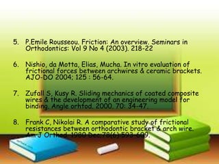 5. P.Emile Rousseou. Friction: An overview. Seminars in
Orthodontics: Vol 9 No 4 (2003). 218-22
6. Nishio, da Motta, Elias, Mucha. In vitro evaluation of
frictional forces between archwires & ceramic brackets.
AJO-DO 2004; 125 : 56-64.
7. Zufall S, Kusy R. Sliding mechanics of coated composite
wires & the development of an engineering model for
binding. Angle orhtod. 2000. 70: 34-47.
8. Frank C, Nikolai R. A comparative study of frictional
resistances between orthodontic bracket & arch wire.
Am J Orthod. 1980 Dec;78(6):593-609.
 