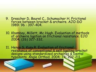9. Drescher D, Bourel C., Schumacher H. Frictional
forces between bracket & archwire. AJO-DO
1989: 96 : 397-404.
10. Khambay, Millett, Mc Hugh. Evaluation of methods
of archwire ligation on frictional resistance. EJO
2004; (26) 327-332.
11. Henao S, Kusy.R. Evaluation of frictional
resistance of conventional & self ligating bracket
designs using standardized archwires & Dental
typodonts. Angle Orthod. 2004; 74: 202-211.
 