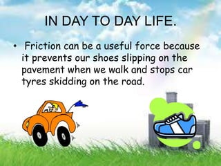 IN DAY TO DAY LIFE.
• Friction can be a useful force because
it prevents our shoes slipping on the
pavement when we walk and stops car
tyres skidding on the road.
 
