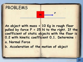 PROBLEMS
m

F

An object with mass = 10 Kg in rough floor
pulled by force F = 25 N to the right. If the
coefficient of static objects with the floor is
0.2 with kinetic coefficient 0.1. Determine :
a. Normal Force
b. Acceleration of the motion of object

 