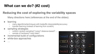 What can we do? (#2 cost)
Reducing the cost of exploring the variability spaces
Many directions here (references at the end of the slides):
● learning
○ many algorithms/techniques with tradeoffs interpretability/accuracy
○ transfer learning (instead of learning from scratch)
● sampling strategies
○ uniform random sampling? t-wise? distance-based? …
○ sample of hardware? input data?
● incremental build of configurations
● white-box approaches
● …
 