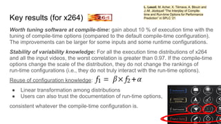 Key results (for x264)
Worth tuning software at compile-time: gain about 10 % of execution time with the
tuning of compile-time options (compared to the default compile-time configuration).
The improvements can be larger for some inputs and some runtime configurations.
Stability of variability knowledge: For all the execution time distributions of x264
and all the input videos, the worst correlation is greater than 0.97. If the compile-time
options change the scale of the distribution, they do not change the rankings of
run-time configurations (i.e., they do not truly interact with the run-time options).
Reuse of configuration knowledge:
● Linear transformation among distributions
● Users can also trust the documentation of run-time options,
consistent whatever the compile-time configuration is.
L. Lesoil, M. Acher, X. Tërnava, A. Blouin and
J.-M. Jézéquel “The Interplay of Compile-
time and Run-time Options for Performance
Prediction” in SPLC ’21
 