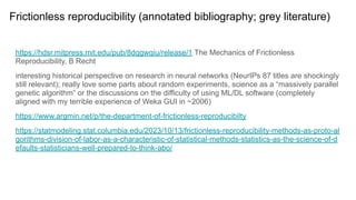 Frictionless reproducibility (annotated bibliography; grey literature)
https://hdsr.mitpress.mit.edu/pub/8dqgwqiu/release/1 The Mechanics of Frictionless
Reproducibility, B Recht
interesting historical perspective on research in neural networks (NeurIPs 87 titles are shockingly
still relevant); really love some parts about random experiments, science as a “massively parallel
genetic algorithm” or the discussions on the difficulty of using ML/DL software (completely
aligned with my terrible experience of Weka GUI in ~2006)
https://www.argmin.net/p/the-department-of-frictionless-reproducibilty
https://statmodeling.stat.columbia.edu/2023/10/13/frictionless-reproducibility-methods-as-proto-al
gorithms-division-of-labor-as-a-characteristic-of-statistical-methods-statistics-as-the-science-of-d
efaults-statisticians-well-prepared-to-think-abo/
 